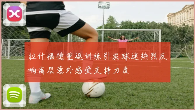 拉什福德重返训练引发球迷热烈反响高层意外感受支持力度