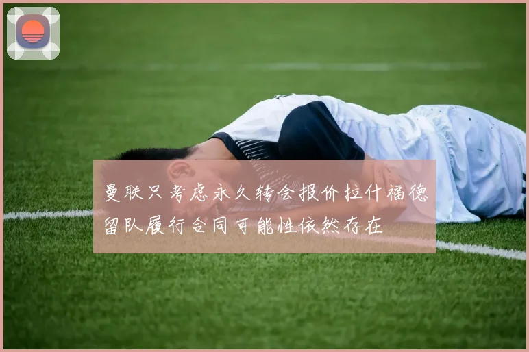 曼联只考虑永久转会报价拉什福德留队履行合同可能性依然存在