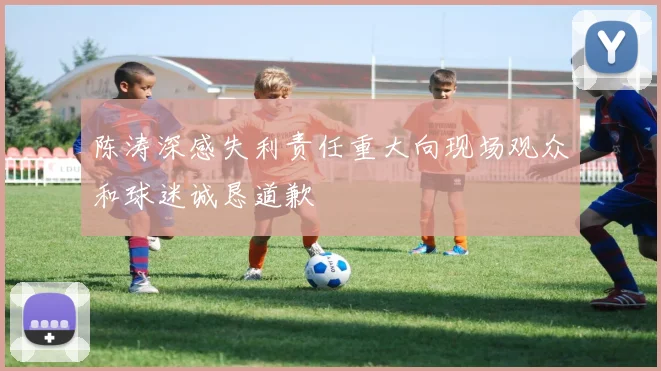陈涛深感失利责任重大向现场观众和球迷诚恳道歉