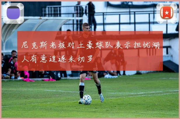 尼克斯老板对土豪球队表示担忧湖人有意追逐米切罗