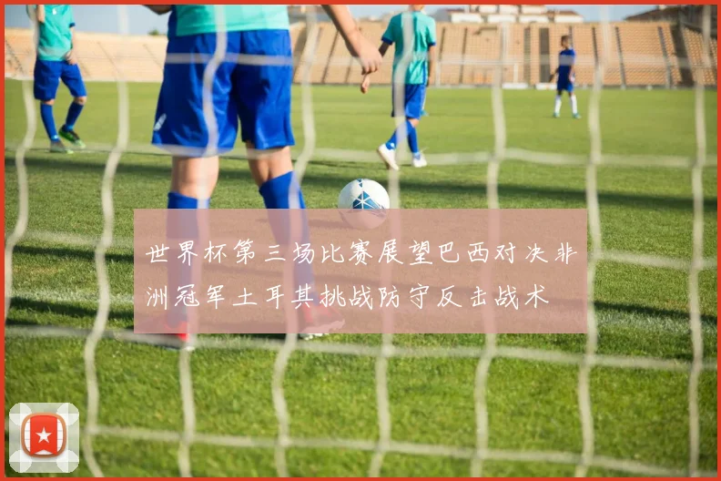 世界杯第三场比赛展望巴西对决非洲冠军土耳其挑战防守反击战术