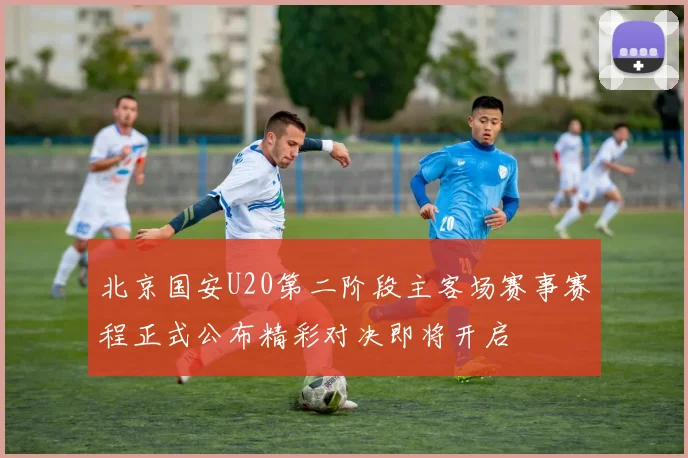 北京国安U20第二阶段主客场赛事赛程正式公布精彩对决即将开启