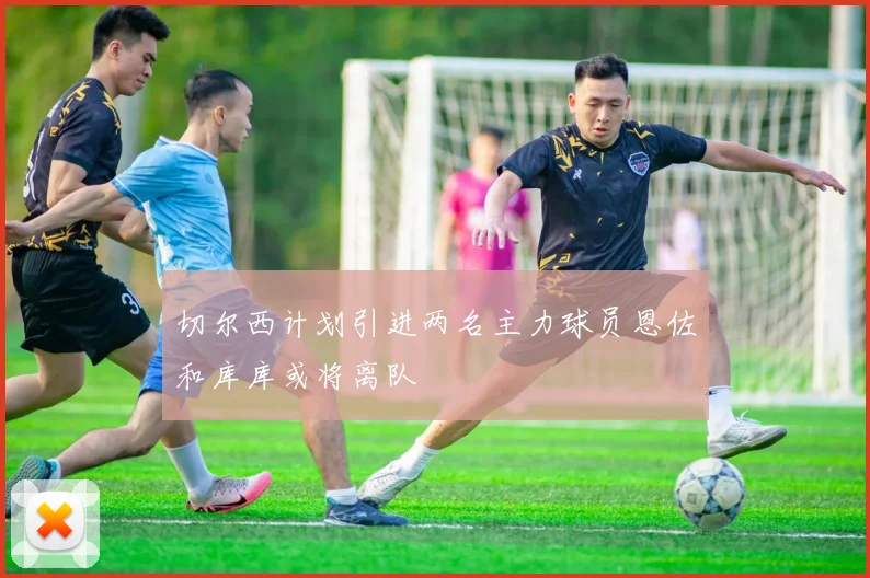 切尔西计划引进两名主力球员恩佐和库库或将离队
