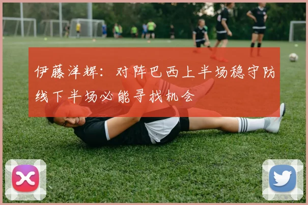 伊藤洋辉：对阵巴西上半场稳守防线下半场必能寻找机会