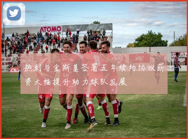 热刺与金斯基签署五年续约协议薪资大幅提升助力球队发展
