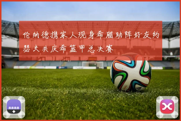 伦纳德携家人现身希腊助阵好友约瑟夫共庆希篮甲总决赛