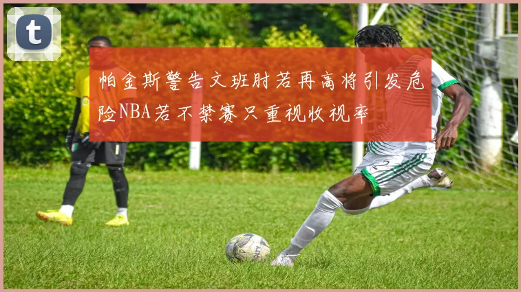 帕金斯警告文班肘若再高将引发危险NBA若不禁赛只重视收视率