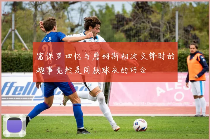 富保罗回忆与詹姆斯初次交锋时的趣事竟然是同款球衣的巧合