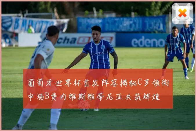 葡萄牙世界杯首发阵容揭秘C罗领衔中场B费内维斯维蒂尼亚共筑辉煌