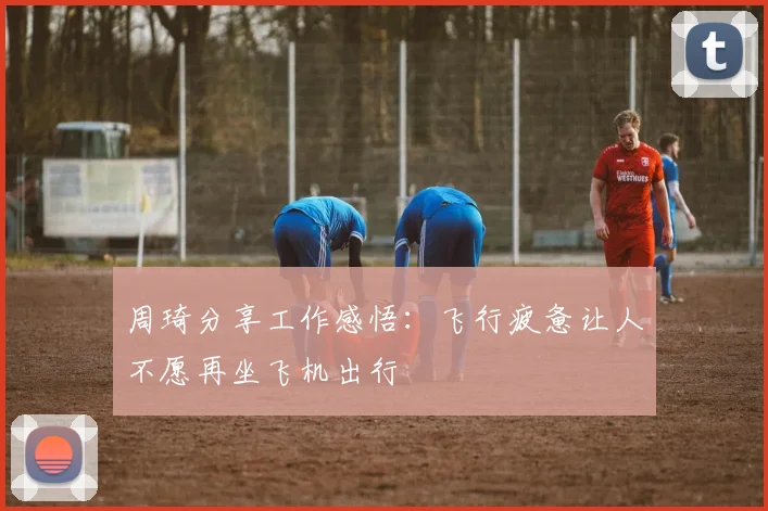 周琦分享工作感悟：飞行疲惫让人不愿再坐飞机出行