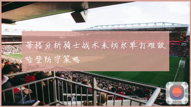蒂格分析骑士战术米切尔单打难敌哈登防守策略