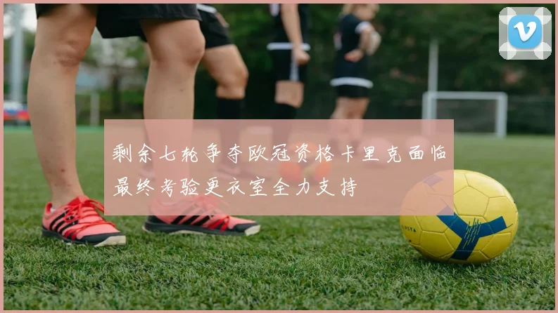 剩余七轮争夺欧冠资格卡里克面临最终考验更衣室全力支持