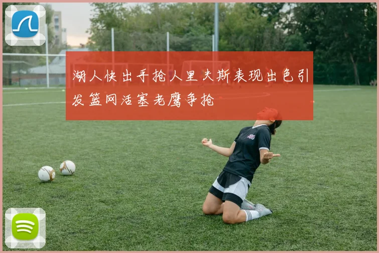 湖人快出手抢人里夫斯表现出色引发篮网活塞老鹰争抢