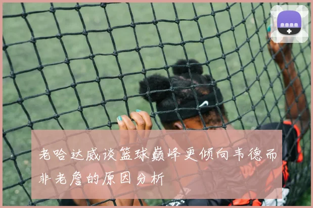 老哈达威谈篮球巅峰更倾向韦德而非老詹的原因分析