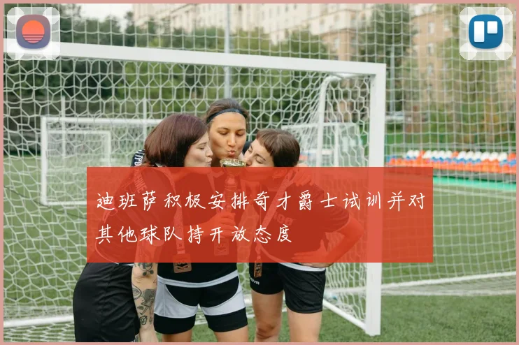 迪班萨积极安排奇才爵士试训并对其他球队持开放态度