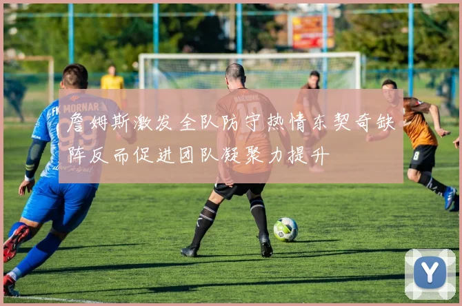 詹姆斯激发全队防守热情东契奇缺阵反而促进团队凝聚力提升