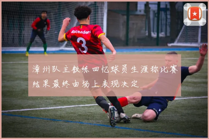漳州队主教练回忆球员生涯称比赛结果最终由场上表现决定