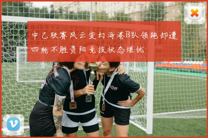 中乙联赛风云变幻海港B队领跑却遭四轮不胜贵阳竞技状态堪忧