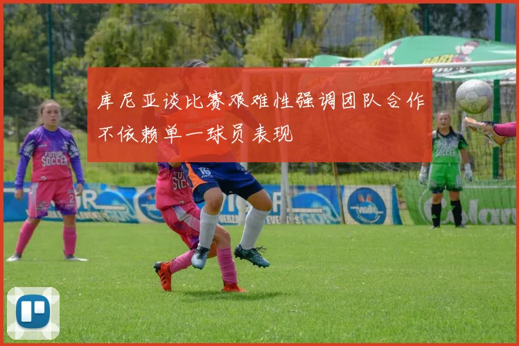 库尼亚谈比赛艰难性强调团队合作不依赖单一球员表现