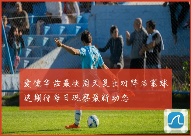 爱德华兹最快周天复出对阵活塞球迷期待每日观察最新动态
