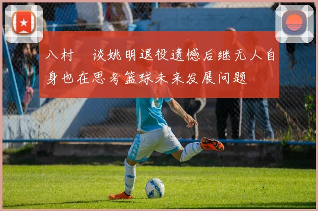 八村塁谈姚明退役遗憾后继无人自身也在思考篮球未来发展问题