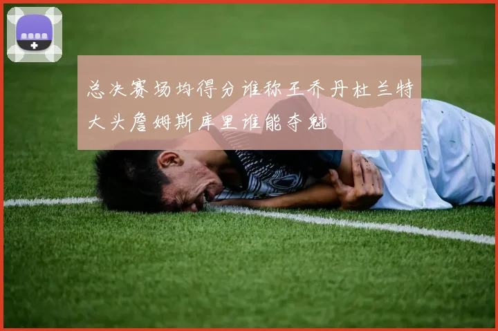 总决赛场均得分谁称王乔丹杜兰特大头詹姆斯库里谁能夺魁