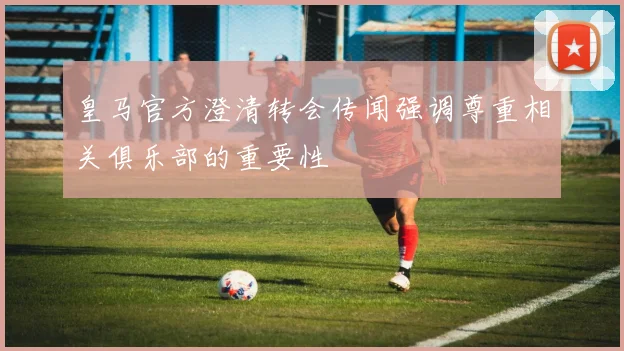 皇马官方澄清转会传闻强调尊重相关俱乐部的重要性