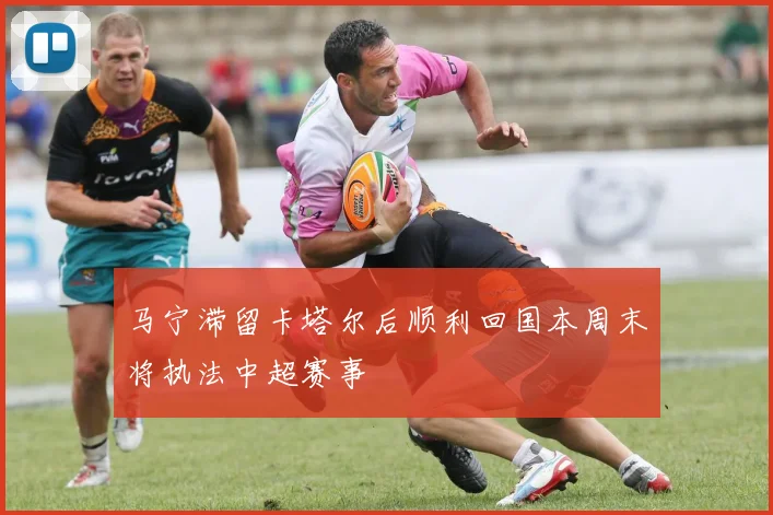 马宁滞留卡塔尔后顺利回国本周末将执法中超赛事