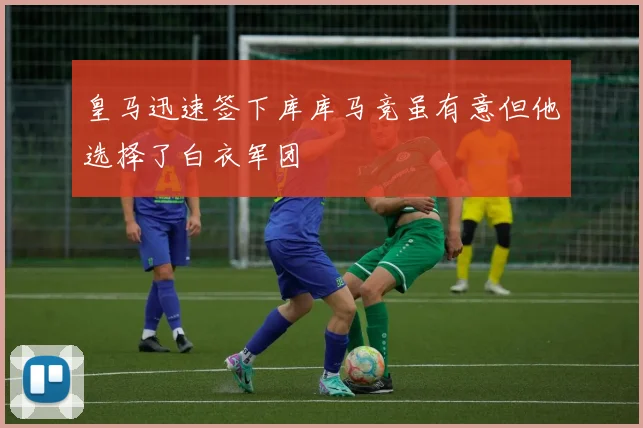 皇马迅速签下库库马竞虽有意但他选择了白衣军团